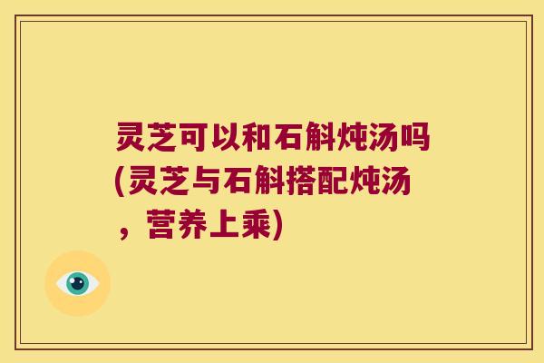 灵芝可以和石斛炖汤吗(灵芝与石斛搭配炖汤，营养上乘)