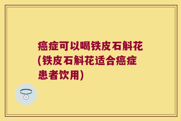 症可以喝铁皮石斛花(铁皮石斛花适合症患者饮用)