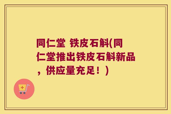 同仁堂 铁皮石斛(同仁堂推出铁皮石斛新品，供应量充足！)