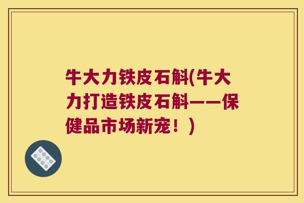 牛大力铁皮石斛(牛大力打造铁皮石斛——保健品市场新宠！)