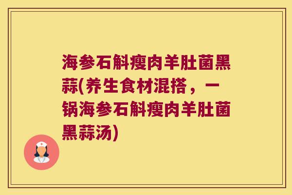 海参石斛瘦肉羊肚菌黑蒜(养生食材混搭，一锅海参石斛瘦肉羊肚菌黑蒜汤)