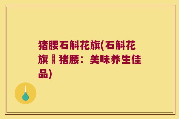 猪腰石斛花旗(石斛花旗燉猪腰：美味养生佳品)