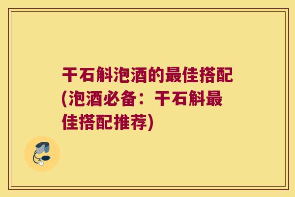 干石斛泡酒的最佳搭配(泡酒必备：干石斛最佳搭配推荐)