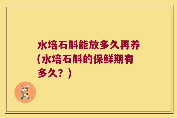 水培石斛能放多久再养(水培石斛的保鲜期有多久？)