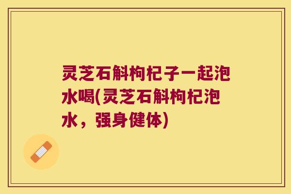 灵芝石斛枸杞子一起泡水喝(灵芝石斛枸杞泡水，强身健体)