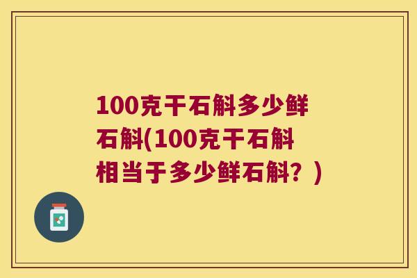 100克干石斛多少鲜石斛(100克干石斛相当于多少鲜石斛？)
