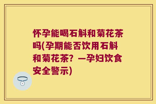 怀孕能喝石斛和菊花茶吗(孕期能否饮用石斛和菊花茶？—孕妇饮食安全警示)