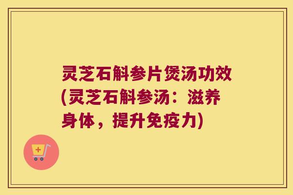 灵芝石斛参片煲汤功效(灵芝石斛参汤：滋养身体，提升力)
