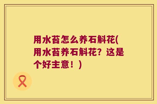 用水苔怎么养石斛花(用水苔养石斛花？这是个好主意！)