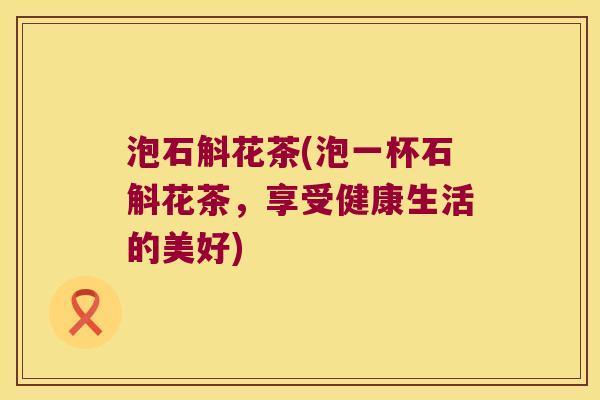 泡石斛花茶(泡一杯石斛花茶，享受健康生活的美好)