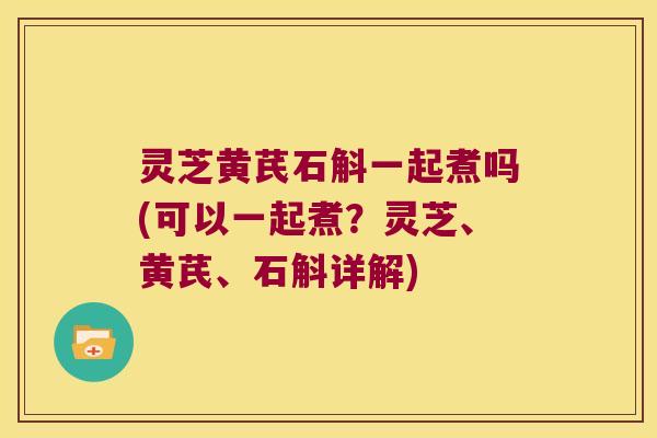 灵芝黄芪石斛一起煮吗(可以一起煮？灵芝、黄芪、石斛详解)
