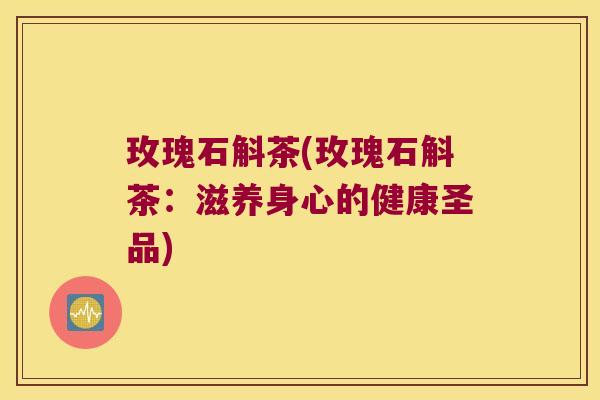玫瑰石斛茶(玫瑰石斛茶：滋养身心的健康圣品)