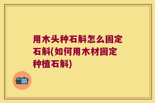 用木头种石斛怎么固定石斛(如何用木材固定种植石斛)