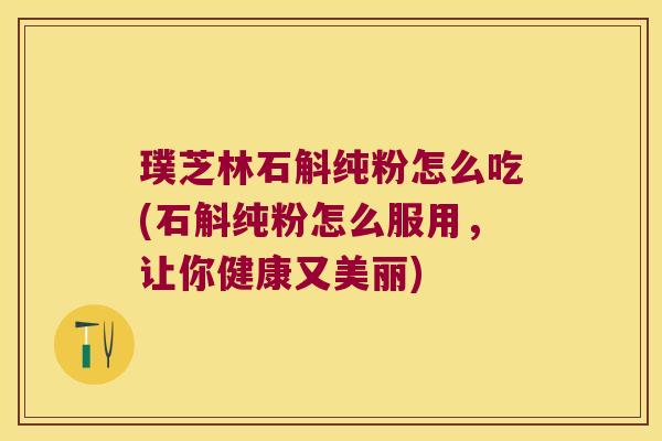 璞芝林石斛纯粉怎么吃(石斛纯粉怎么服用，让你健康又美丽)