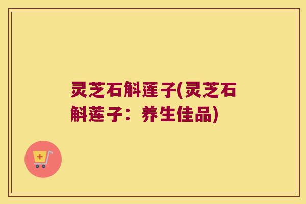 灵芝石斛莲子(灵芝石斛莲子：养生佳品)