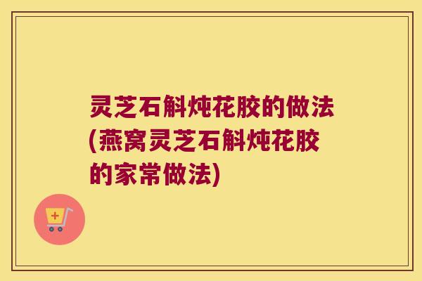 灵芝石斛炖花胶的做法(燕窝灵芝石斛炖花胶的家常做法)