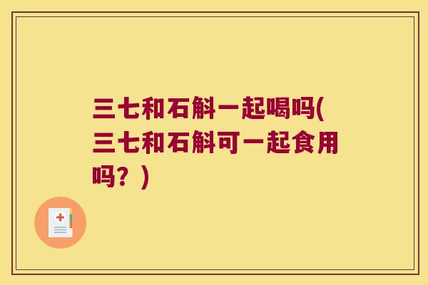 三七和石斛一起喝吗(三七和石斛可一起食用吗？)