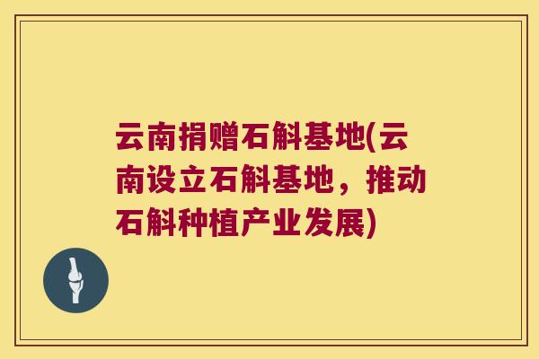 云南捐赠石斛基地(云南设立石斛基地，推动石斛种植产业发展)
