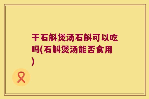 干石斛煲汤石斛可以吃吗(石斛煲汤能否食用)