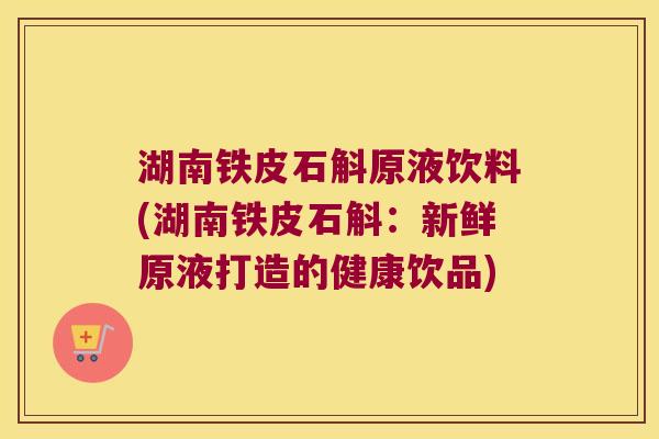 湖南铁皮石斛原液饮料(湖南铁皮石斛：新鲜原液打造的健康饮品)