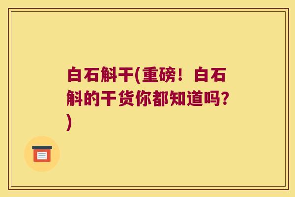 白石斛干(重磅！白石斛的干货你都知道吗？)