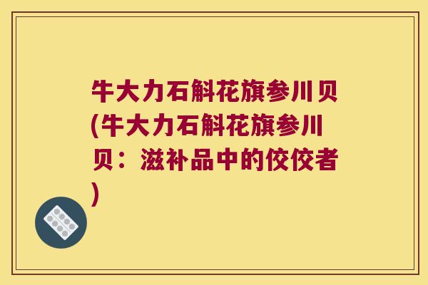 牛大力石斛花旗参川贝(牛大力石斛花旗参川贝：滋补品中的佼佼者)