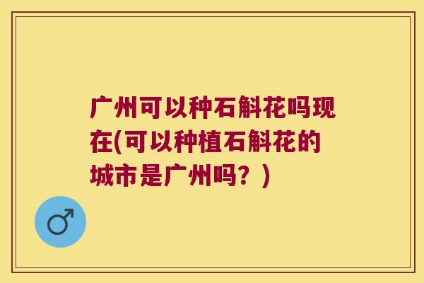 广州可以种石斛花吗现在(可以种植石斛花的城市是广州吗？)