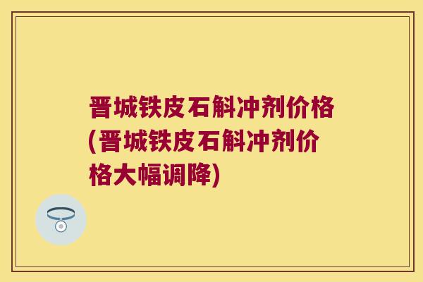晋城铁皮石斛冲剂价格(晋城铁皮石斛冲剂价格大幅调降) 晋城铁皮石斛冲剂价格(晋城铁皮石斛冲剂价格大幅调降)