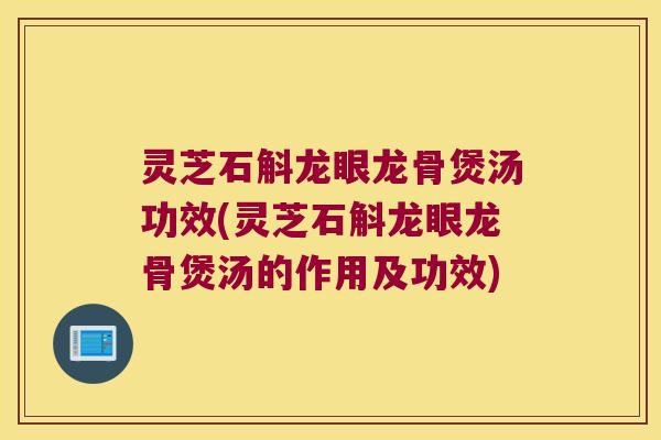 灵芝石斛龙眼龙骨煲汤功效(灵芝石斛龙眼龙骨煲汤的作用及功效)