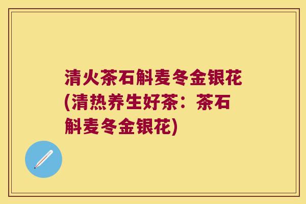 清火茶石斛麦冬金银花(清热养生好茶：茶石斛麦冬金银花)
