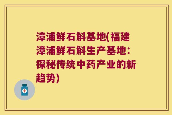 漳浦鲜石斛基地(福建漳浦鲜石斛生产基地：探秘传统中药产业的新趋势)