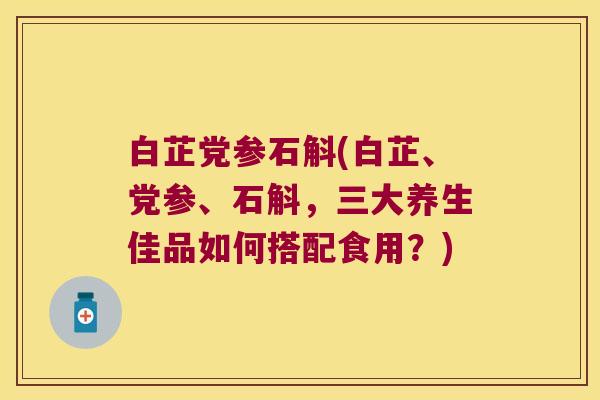 白芷党参石斛(白芷、党参、石斛，三大养生佳品如何搭配食用？)