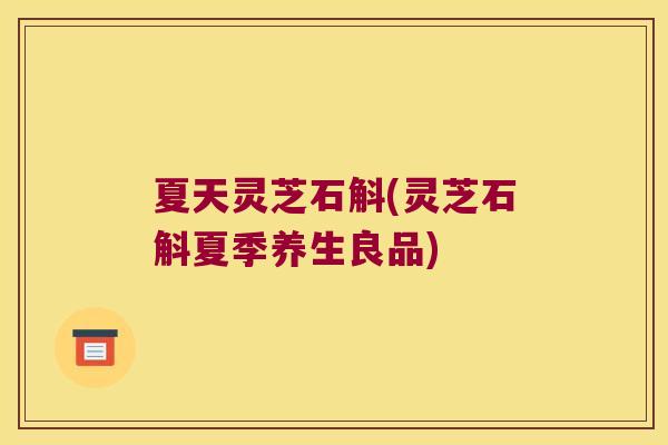 夏天灵芝石斛(灵芝石斛夏季养生良品)