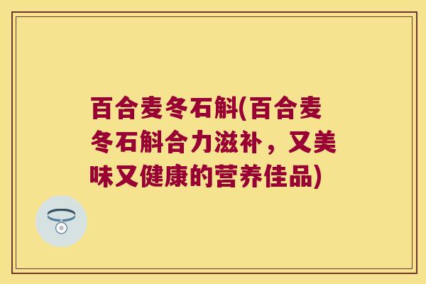 百合麦冬石斛(百合麦冬石斛合力滋补，又美味又健康的营养佳品)