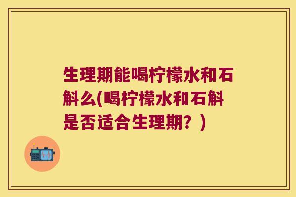 生理期能喝柠檬水和石斛么(喝柠檬水和石斛是否适合生理期？)