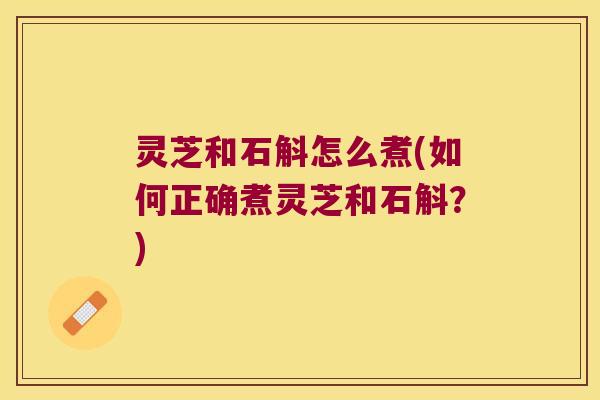 灵芝和石斛怎么煮(如何正确煮灵芝和石斛？)