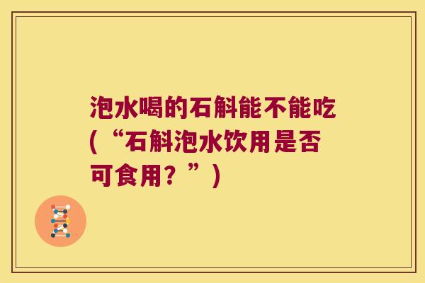 泡水喝的石斛能不能吃(“石斛泡水饮用是否可食用？”)