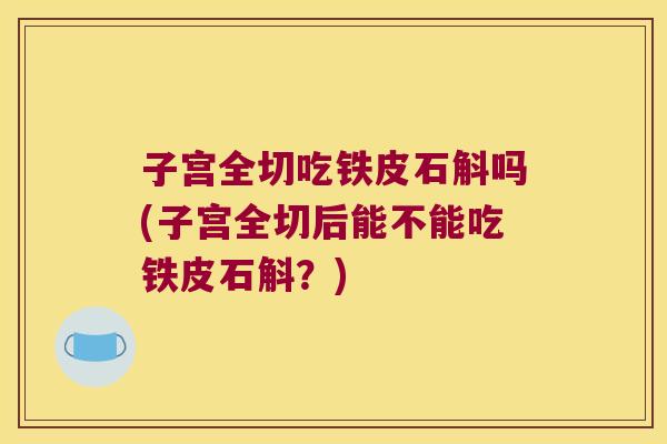 子宫全切吃铁皮石斛吗(子宫全切后能不能吃铁皮石斛？)
