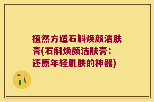 植然方适石斛焕颜洁肤膏(石斛焕颜洁肤膏：还原年轻肌肤的神器)