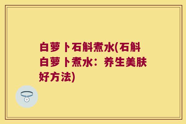 白萝卜石斛煮水(石斛白萝卜煮水：养生美肤好方法)