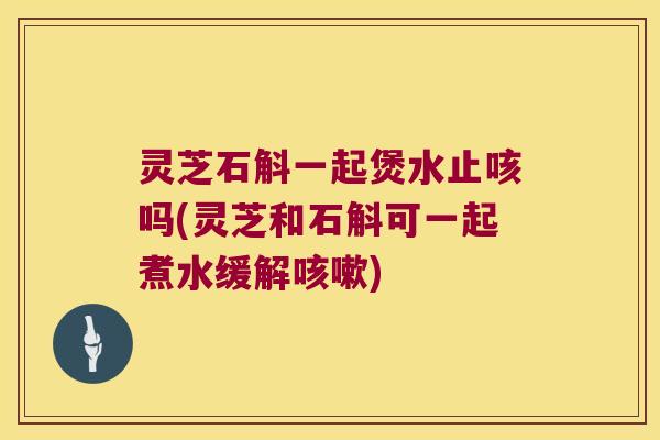 灵芝石斛一起煲水止咳吗(灵芝和石斛可一起煮水缓解咳嗽)