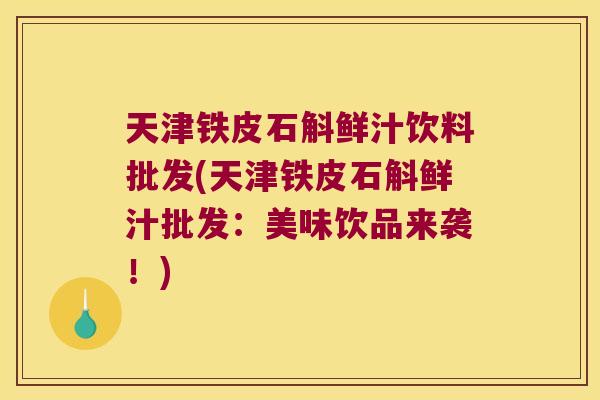 天津铁皮石斛鲜汁饮料批发(天津铁皮石斛鲜汁批发：美味饮品来袭！)