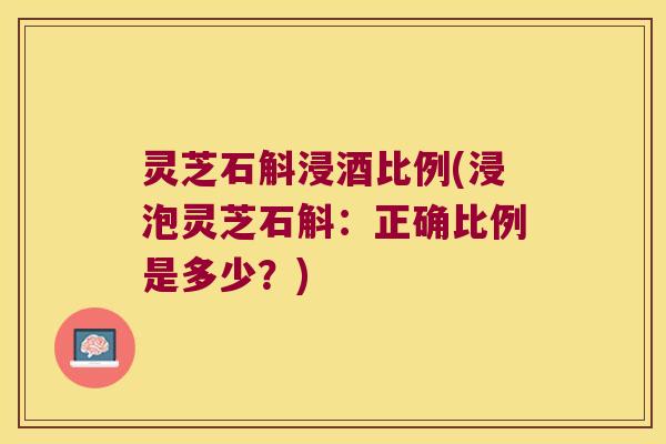 灵芝石斛浸酒比例(浸泡灵芝石斛：正确比例是多少？)