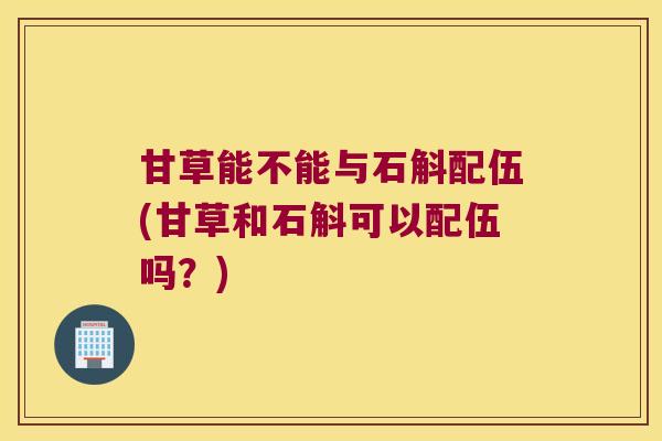 甘草能不能与石斛配伍(甘草和石斛可以配伍吗？)
