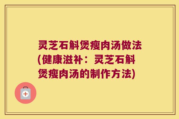 灵芝石斛煲瘦肉汤做法(健康滋补：灵芝石斛煲瘦肉汤的制作方法)