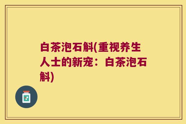 白茶泡石斛(重视养生人士的新宠：白茶泡石斛)