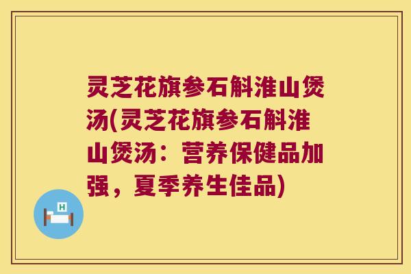 灵芝花旗参石斛淮山煲汤(灵芝花旗参石斛淮山煲汤：营养保健品加强，夏季养生佳品)