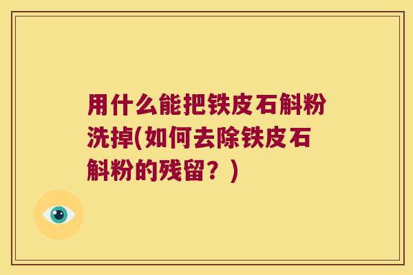 用什么能把铁皮石斛粉洗掉(如何去除铁皮石斛粉的残留？)