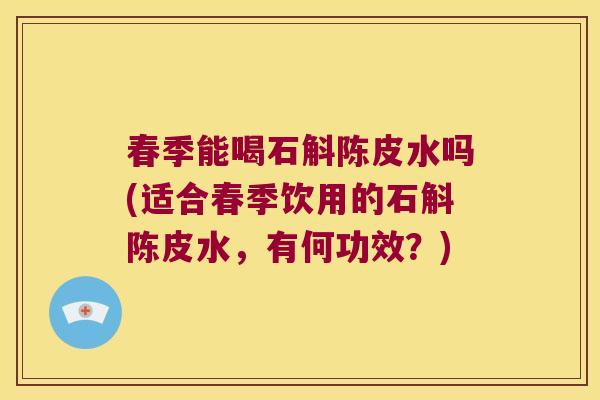 春季能喝石斛陈皮水吗(适合春季饮用的石斛陈皮水，有何功效？)