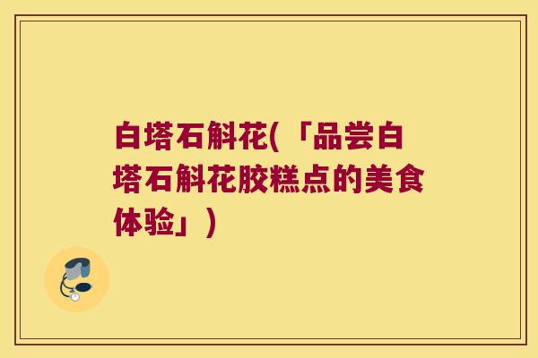 白塔石斛花(「品尝白塔石斛花胶糕点的美食体验」) 白塔石斛花(「品尝白塔石斛花胶糕点的美食体验」)